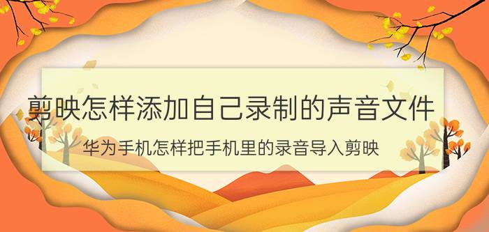 剪映怎样添加自己录制的声音文件 华为手机怎样把手机里的录音导入剪映？